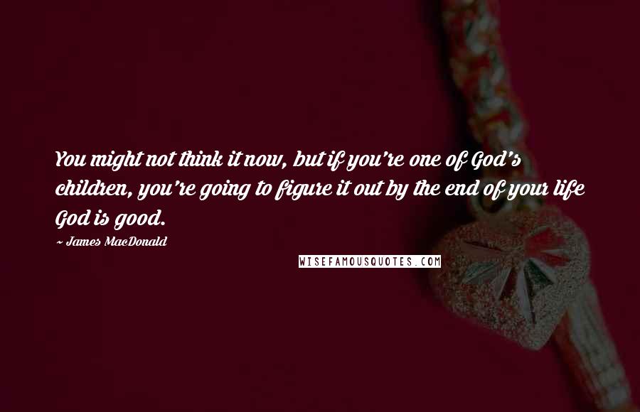 James MacDonald Quotes: You might not think it now, but if you're one of God's children, you're going to figure it out by the end of your life God is good.