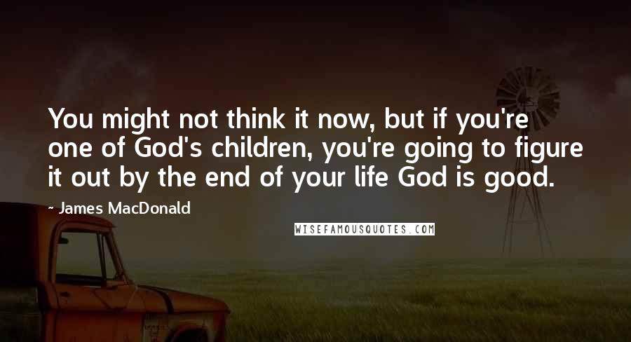 James MacDonald Quotes: You might not think it now, but if you're one of God's children, you're going to figure it out by the end of your life God is good.