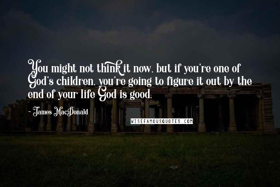 James MacDonald Quotes: You might not think it now, but if you're one of God's children, you're going to figure it out by the end of your life God is good.