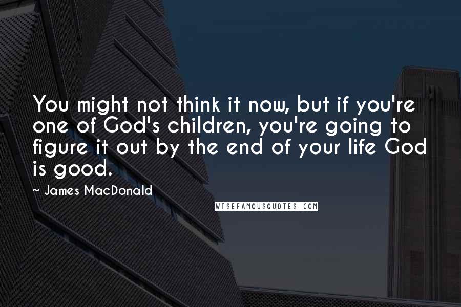 James MacDonald Quotes: You might not think it now, but if you're one of God's children, you're going to figure it out by the end of your life God is good.