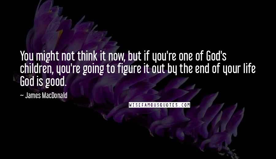 James MacDonald Quotes: You might not think it now, but if you're one of God's children, you're going to figure it out by the end of your life God is good.