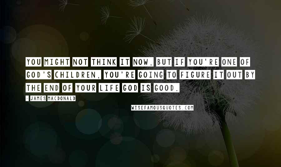 James MacDonald Quotes: You might not think it now, but if you're one of God's children, you're going to figure it out by the end of your life God is good.