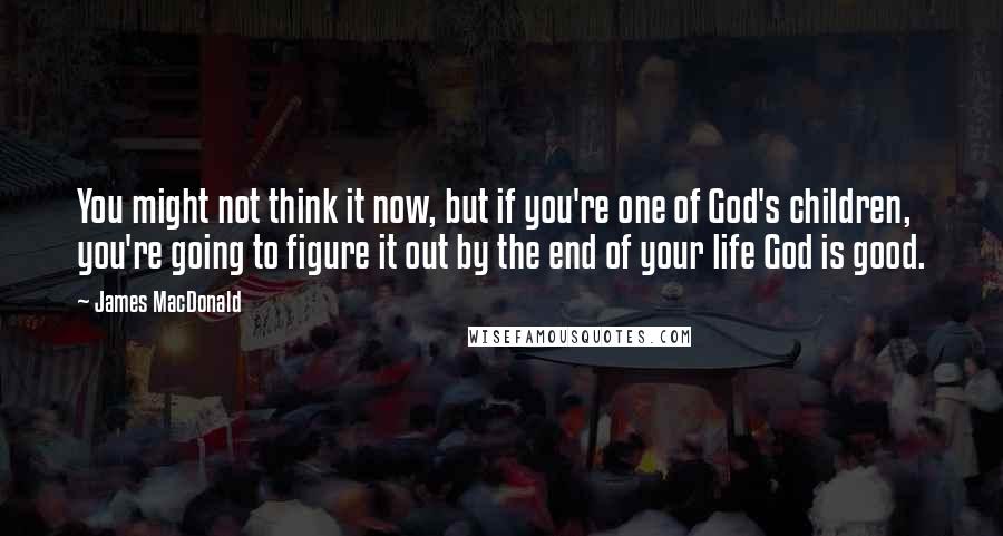 James MacDonald Quotes: You might not think it now, but if you're one of God's children, you're going to figure it out by the end of your life God is good.