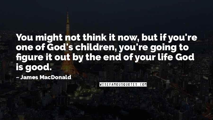 James MacDonald Quotes: You might not think it now, but if you're one of God's children, you're going to figure it out by the end of your life God is good.