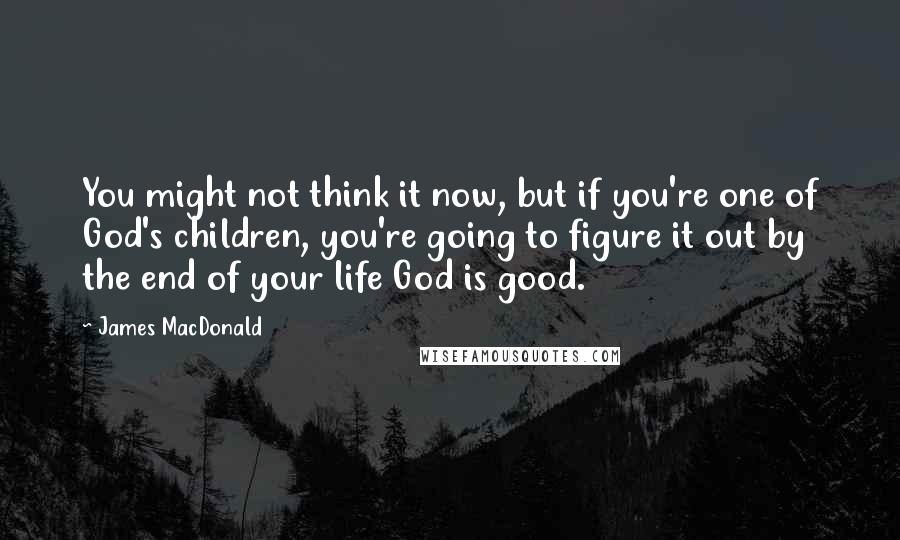 James MacDonald Quotes: You might not think it now, but if you're one of God's children, you're going to figure it out by the end of your life God is good.