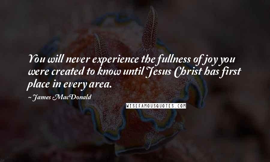 James MacDonald Quotes: You will never experience the fullness of joy you were created to know until Jesus Christ has first place in every area.