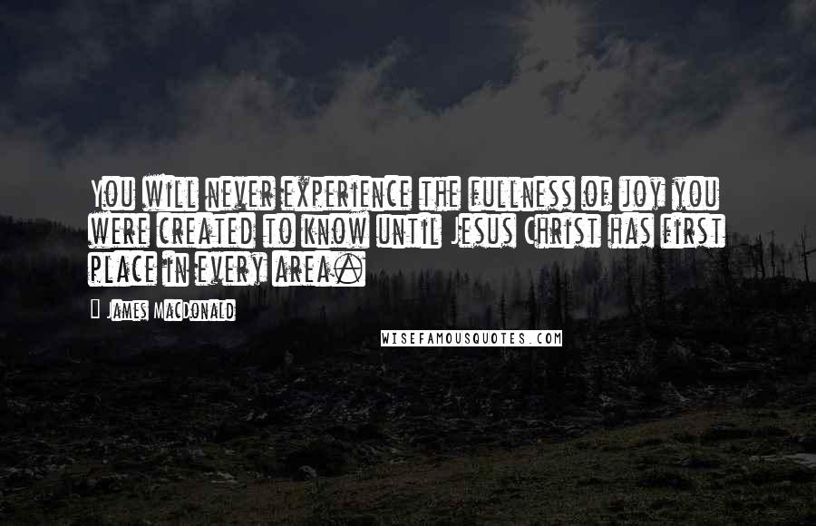 James MacDonald Quotes: You will never experience the fullness of joy you were created to know until Jesus Christ has first place in every area.