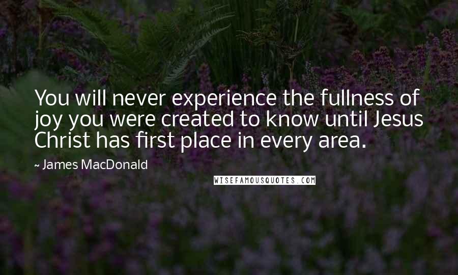 James MacDonald Quotes: You will never experience the fullness of joy you were created to know until Jesus Christ has first place in every area.