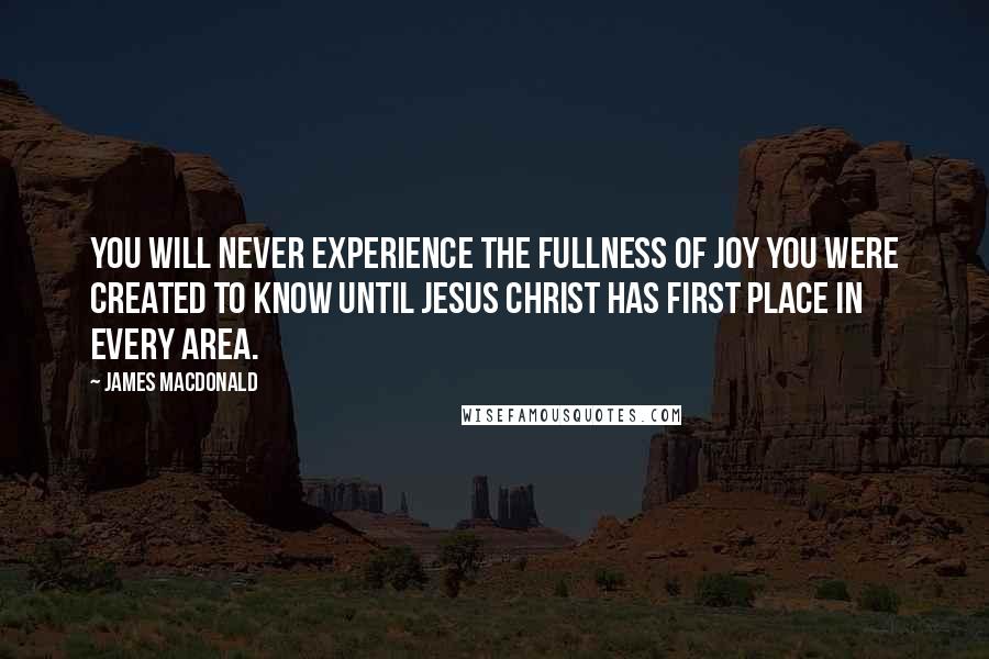 James MacDonald Quotes: You will never experience the fullness of joy you were created to know until Jesus Christ has first place in every area.