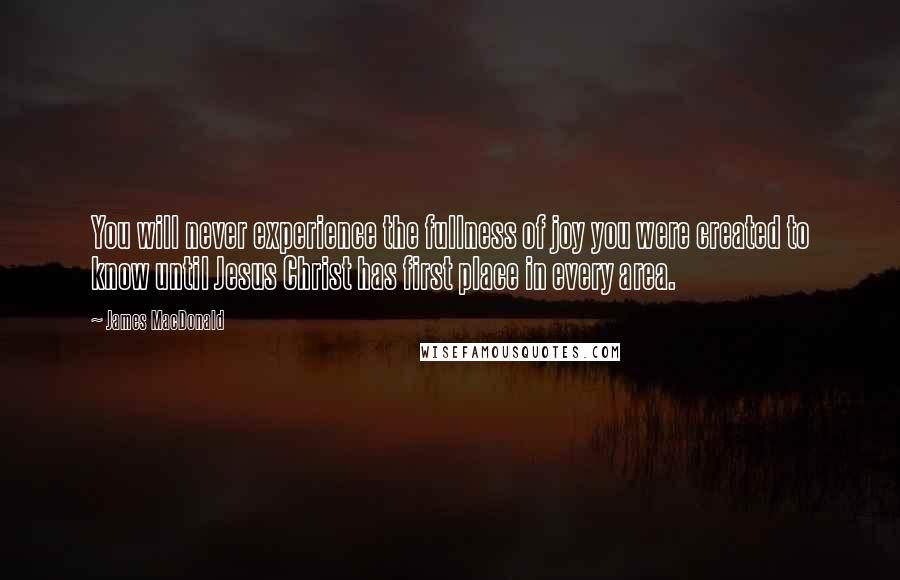 James MacDonald Quotes: You will never experience the fullness of joy you were created to know until Jesus Christ has first place in every area.