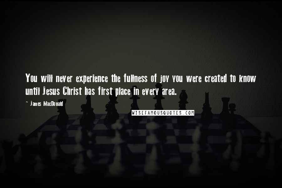 James MacDonald Quotes: You will never experience the fullness of joy you were created to know until Jesus Christ has first place in every area.