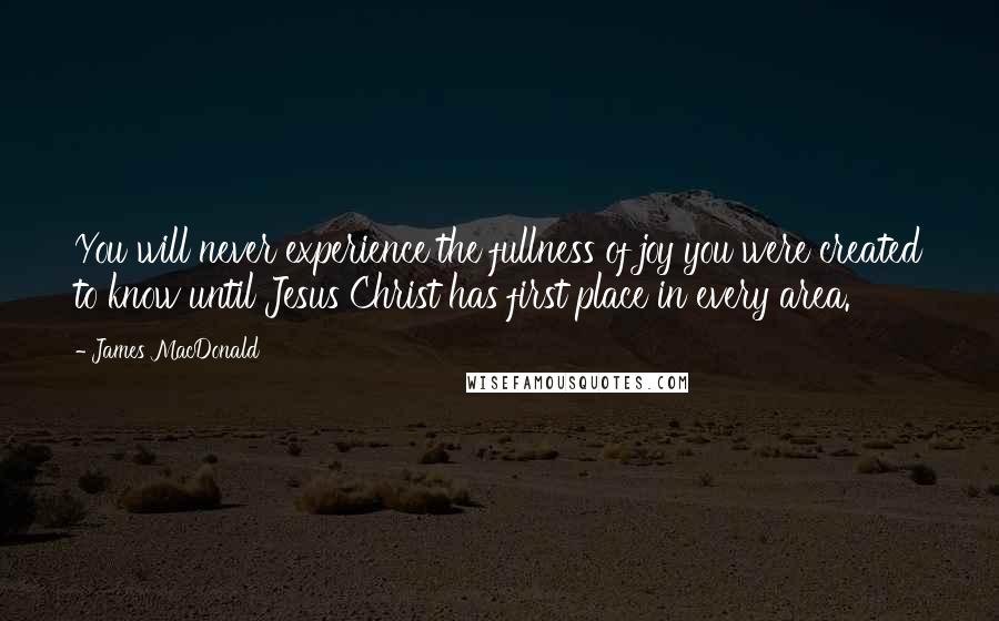James MacDonald Quotes: You will never experience the fullness of joy you were created to know until Jesus Christ has first place in every area.
