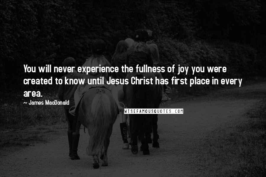 James MacDonald Quotes: You will never experience the fullness of joy you were created to know until Jesus Christ has first place in every area.