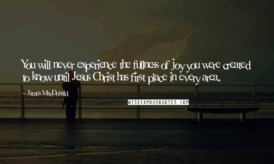 James MacDonald Quotes: You will never experience the fullness of joy you were created to know until Jesus Christ has first place in every area.