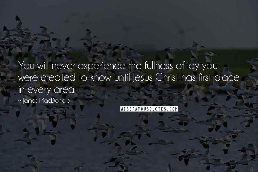 James MacDonald Quotes: You will never experience the fullness of joy you were created to know until Jesus Christ has first place in every area.