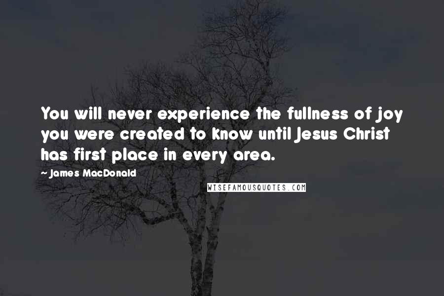 James MacDonald Quotes: You will never experience the fullness of joy you were created to know until Jesus Christ has first place in every area.