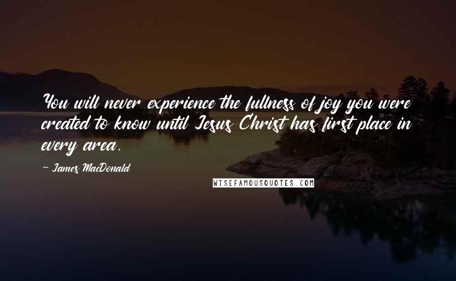 James MacDonald Quotes: You will never experience the fullness of joy you were created to know until Jesus Christ has first place in every area.