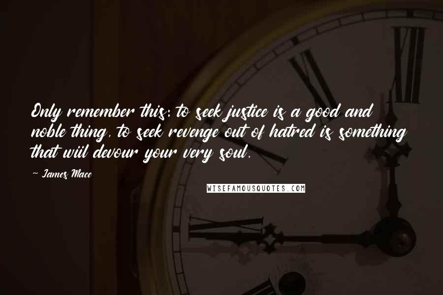 James Mace Quotes: Only remember this: to seek justice is a good and noble thing, to seek revenge out of hatred is something that wiil devour your very soul.