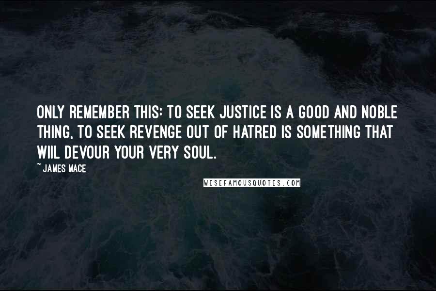 James Mace Quotes: Only remember this: to seek justice is a good and noble thing, to seek revenge out of hatred is something that wiil devour your very soul.