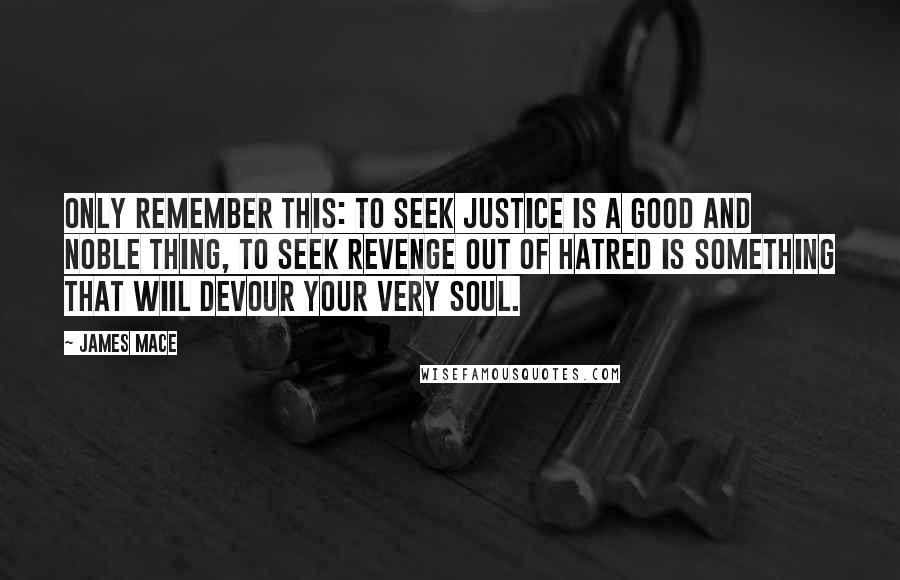 James Mace Quotes: Only remember this: to seek justice is a good and noble thing, to seek revenge out of hatred is something that wiil devour your very soul.