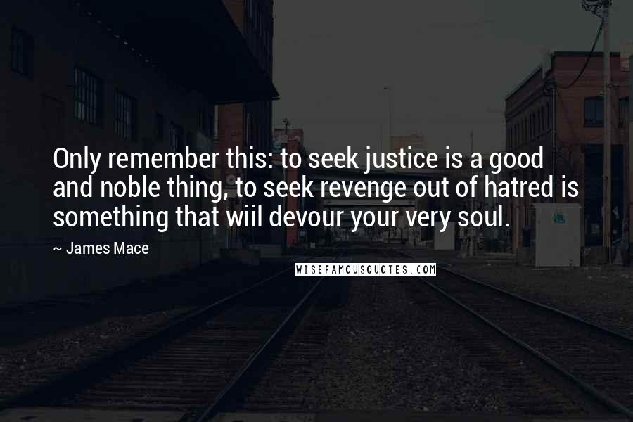 James Mace Quotes: Only remember this: to seek justice is a good and noble thing, to seek revenge out of hatred is something that wiil devour your very soul.