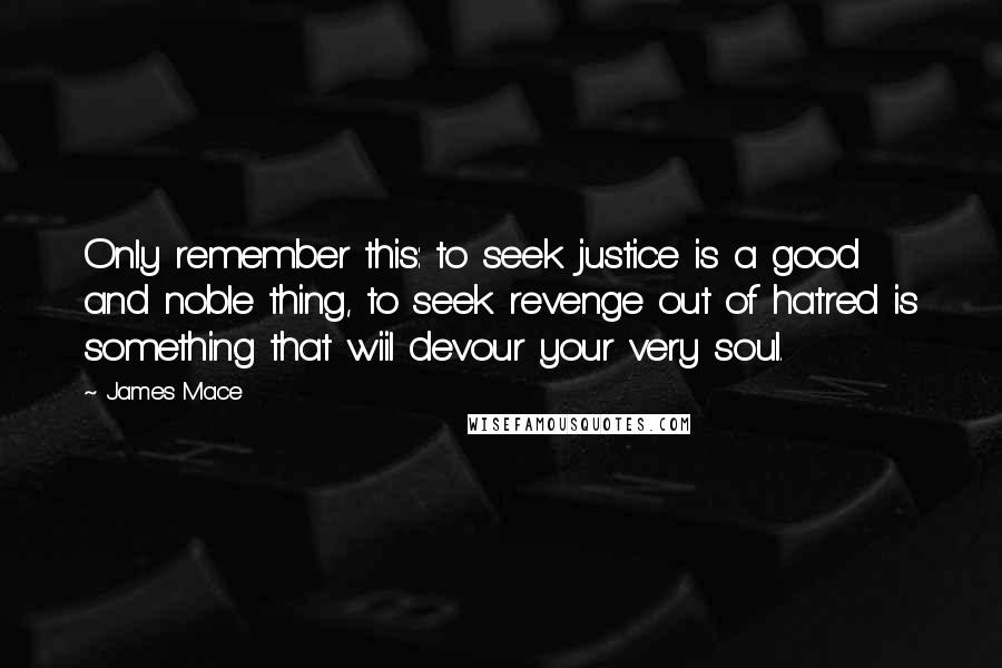 James Mace Quotes: Only remember this: to seek justice is a good and noble thing, to seek revenge out of hatred is something that wiil devour your very soul.