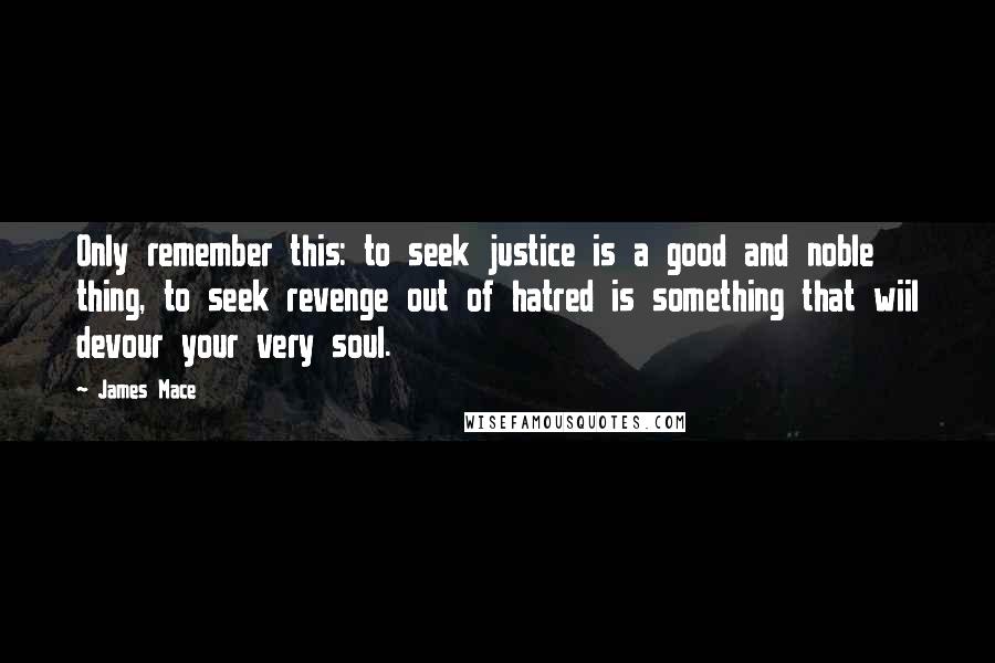 James Mace Quotes: Only remember this: to seek justice is a good and noble thing, to seek revenge out of hatred is something that wiil devour your very soul.