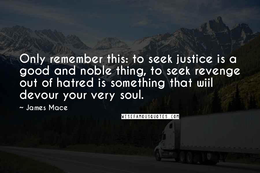 James Mace Quotes: Only remember this: to seek justice is a good and noble thing, to seek revenge out of hatred is something that wiil devour your very soul.