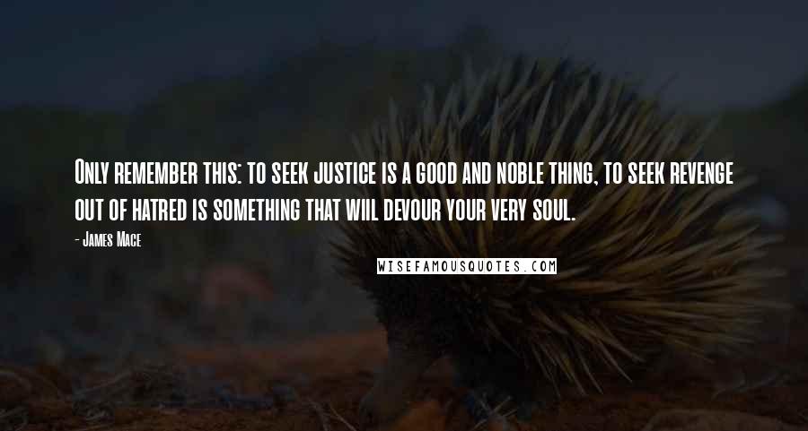 James Mace Quotes: Only remember this: to seek justice is a good and noble thing, to seek revenge out of hatred is something that wiil devour your very soul.
