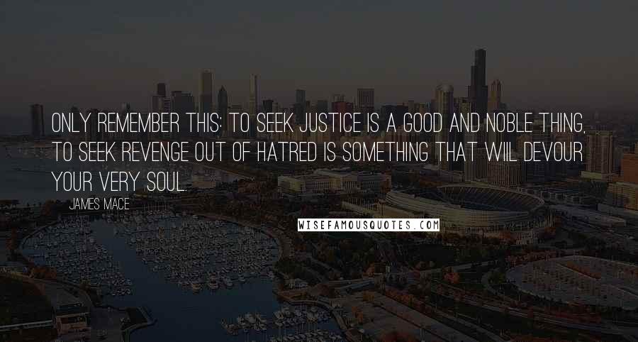 James Mace Quotes: Only remember this: to seek justice is a good and noble thing, to seek revenge out of hatred is something that wiil devour your very soul.