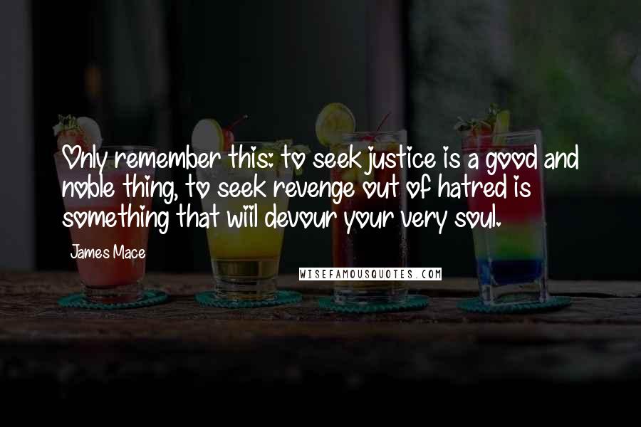 James Mace Quotes: Only remember this: to seek justice is a good and noble thing, to seek revenge out of hatred is something that wiil devour your very soul.