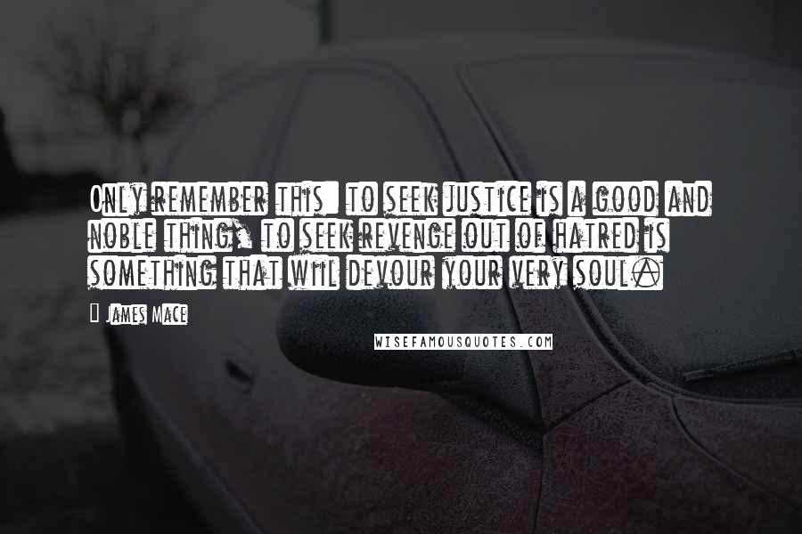 James Mace Quotes: Only remember this: to seek justice is a good and noble thing, to seek revenge out of hatred is something that wiil devour your very soul.