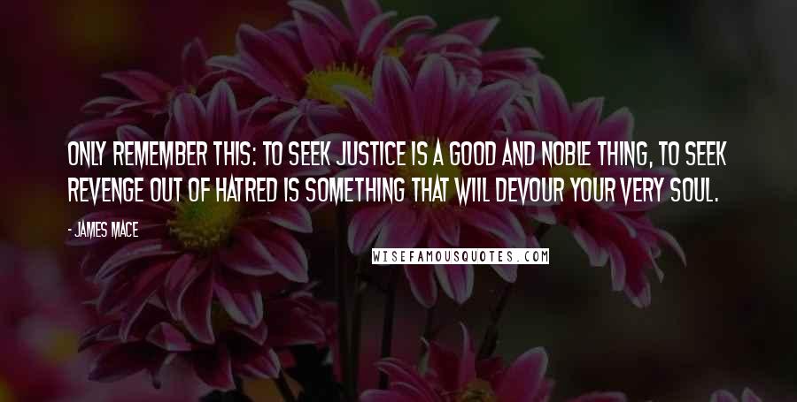 James Mace Quotes: Only remember this: to seek justice is a good and noble thing, to seek revenge out of hatred is something that wiil devour your very soul.
