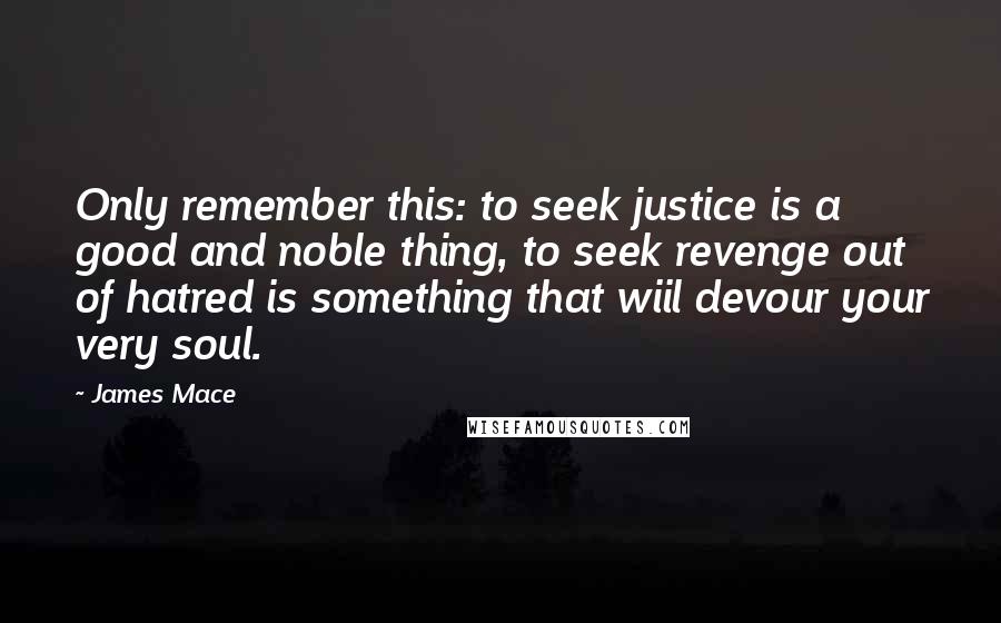 James Mace Quotes: Only remember this: to seek justice is a good and noble thing, to seek revenge out of hatred is something that wiil devour your very soul.
