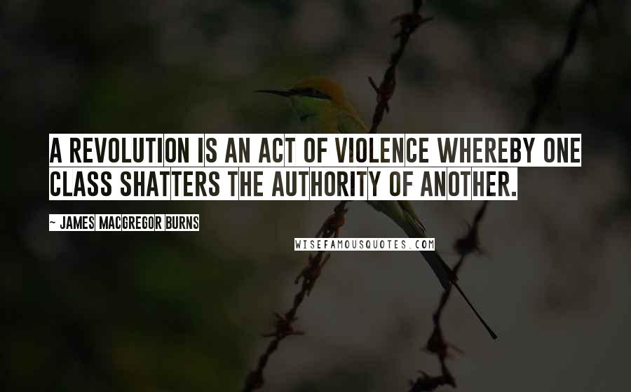 James MacGregor Burns Quotes: A revolution is an act of violence whereby one class shatters the authority of another.