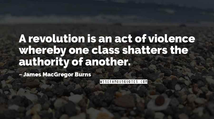 James MacGregor Burns Quotes: A revolution is an act of violence whereby one class shatters the authority of another.