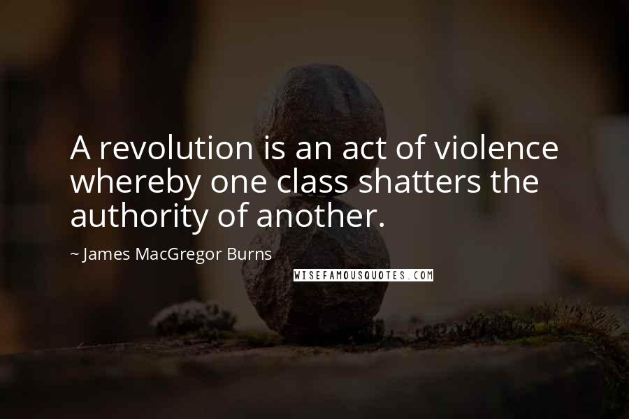 James MacGregor Burns Quotes: A revolution is an act of violence whereby one class shatters the authority of another.