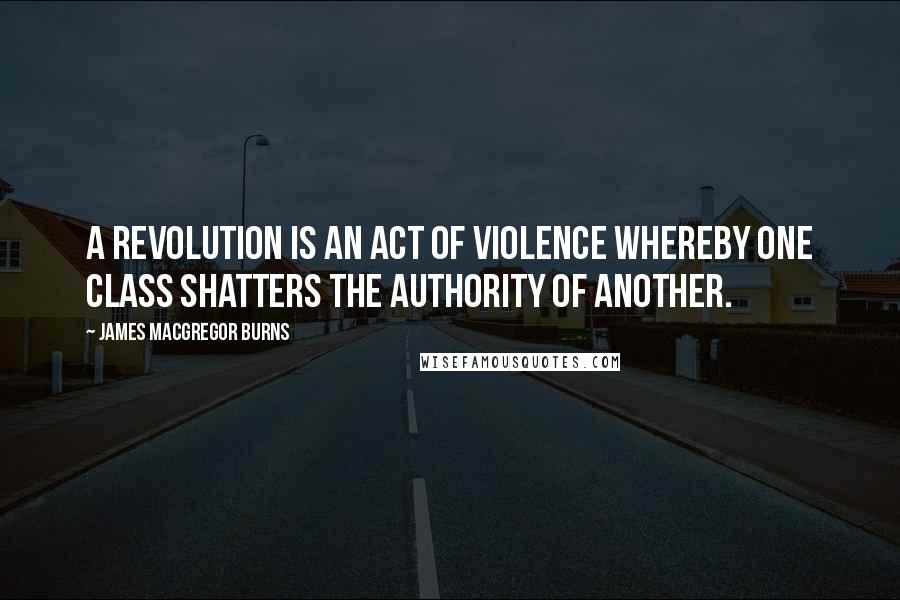 James MacGregor Burns Quotes: A revolution is an act of violence whereby one class shatters the authority of another.