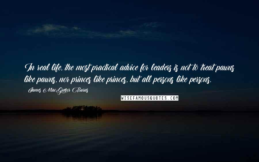 James MacGregor Burns Quotes: In real life, the most practical advice for leaders is not to treat pawns like pawns, nor princes like princes, but all persons like persons.