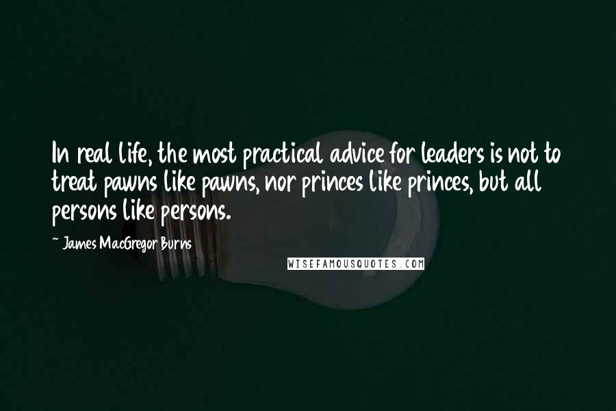 James MacGregor Burns Quotes: In real life, the most practical advice for leaders is not to treat pawns like pawns, nor princes like princes, but all persons like persons.