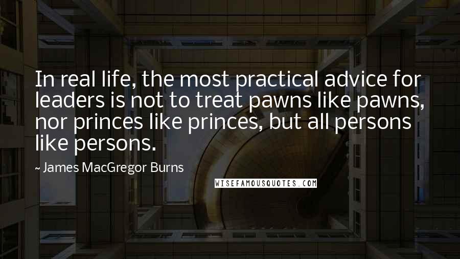 James MacGregor Burns Quotes: In real life, the most practical advice for leaders is not to treat pawns like pawns, nor princes like princes, but all persons like persons.