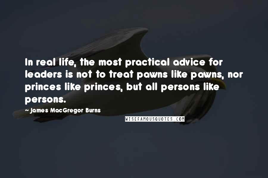 James MacGregor Burns Quotes: In real life, the most practical advice for leaders is not to treat pawns like pawns, nor princes like princes, but all persons like persons.