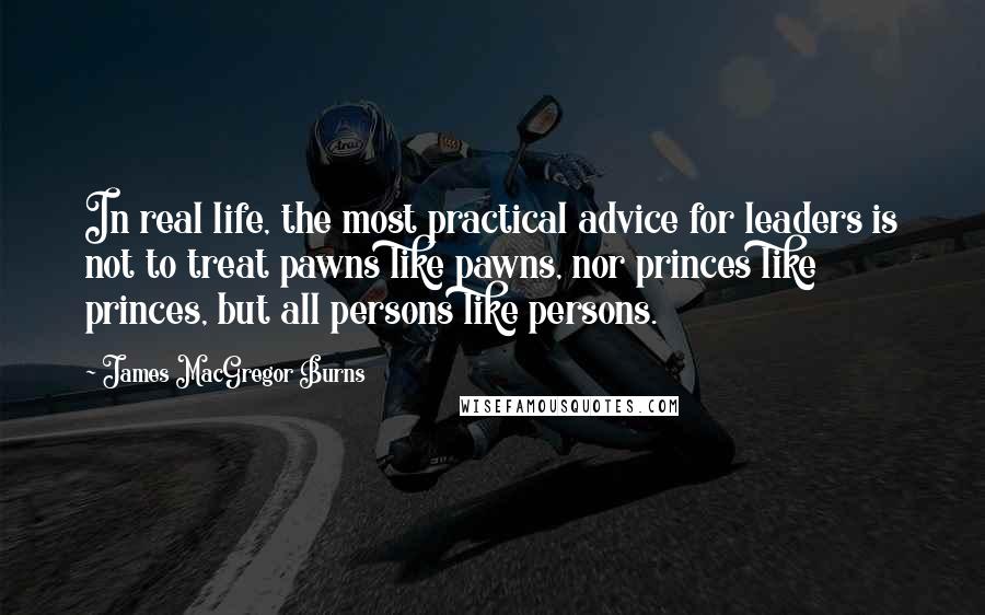 James MacGregor Burns Quotes: In real life, the most practical advice for leaders is not to treat pawns like pawns, nor princes like princes, but all persons like persons.