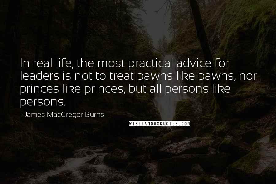 James MacGregor Burns Quotes: In real life, the most practical advice for leaders is not to treat pawns like pawns, nor princes like princes, but all persons like persons.