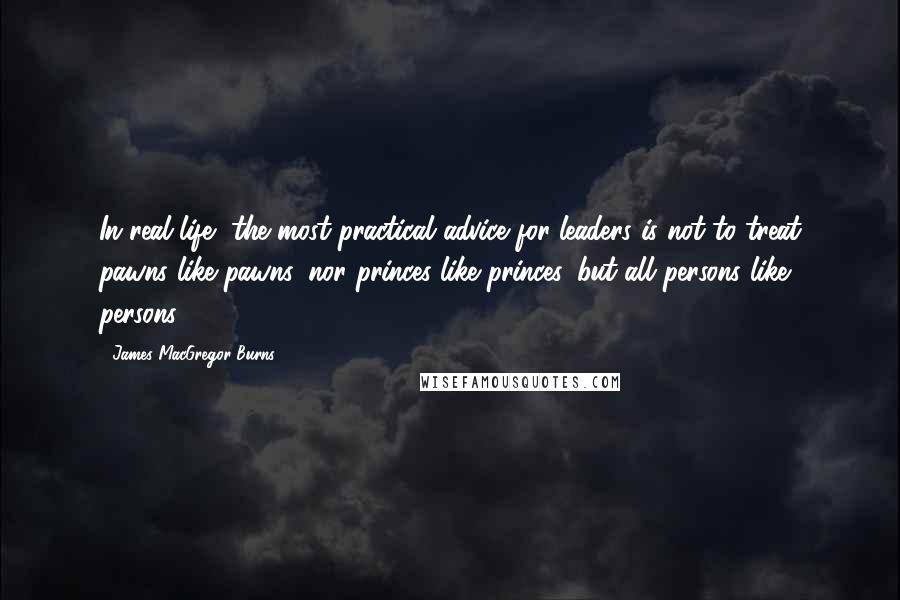 James MacGregor Burns Quotes: In real life, the most practical advice for leaders is not to treat pawns like pawns, nor princes like princes, but all persons like persons.