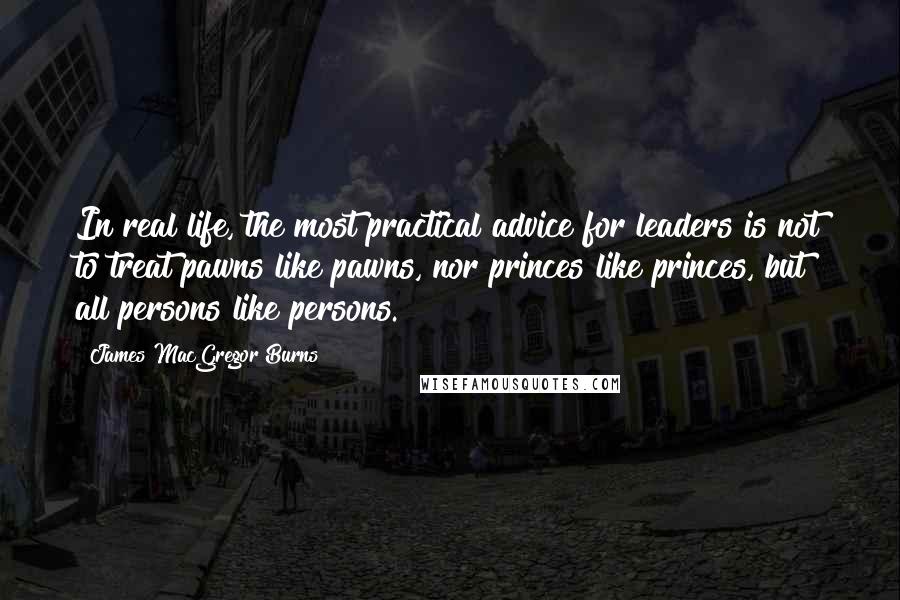 James MacGregor Burns Quotes: In real life, the most practical advice for leaders is not to treat pawns like pawns, nor princes like princes, but all persons like persons.