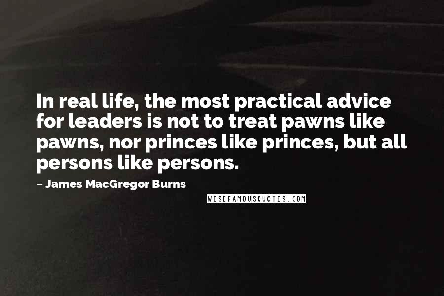 James MacGregor Burns Quotes: In real life, the most practical advice for leaders is not to treat pawns like pawns, nor princes like princes, but all persons like persons.