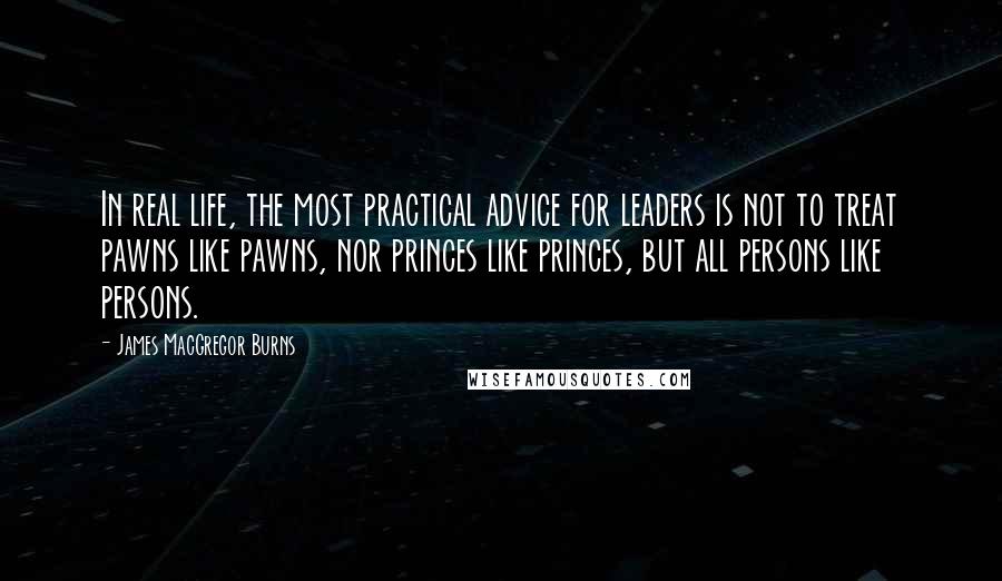 James MacGregor Burns Quotes: In real life, the most practical advice for leaders is not to treat pawns like pawns, nor princes like princes, but all persons like persons.