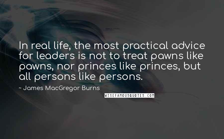 James MacGregor Burns Quotes: In real life, the most practical advice for leaders is not to treat pawns like pawns, nor princes like princes, but all persons like persons.