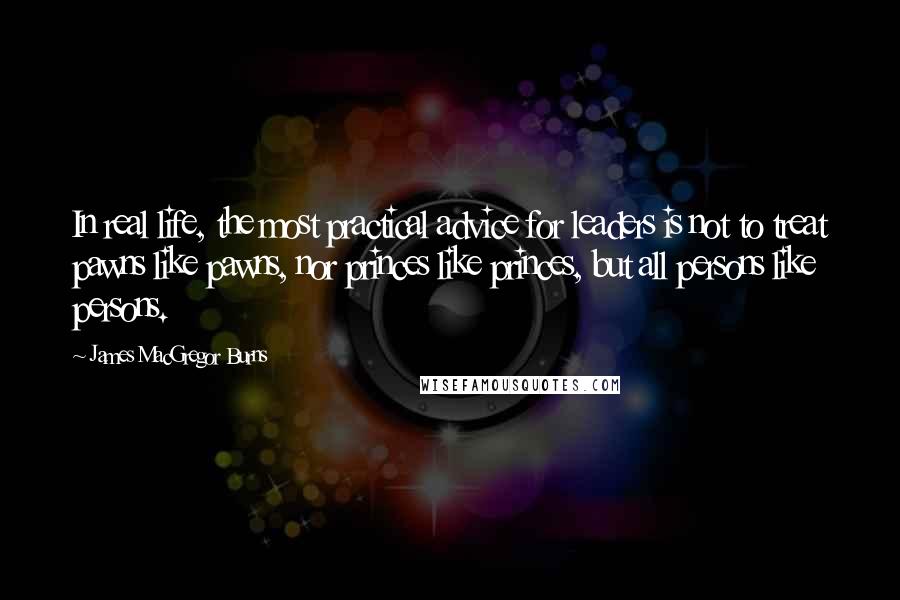 James MacGregor Burns Quotes: In real life, the most practical advice for leaders is not to treat pawns like pawns, nor princes like princes, but all persons like persons.